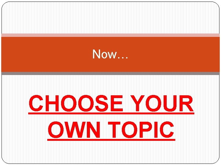 Now… CHOOSE YOUR OWN TOPIC 