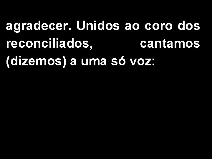 agradecer. Unidos ao coro dos reconciliados, cantamos (dizemos) a uma só voz: 