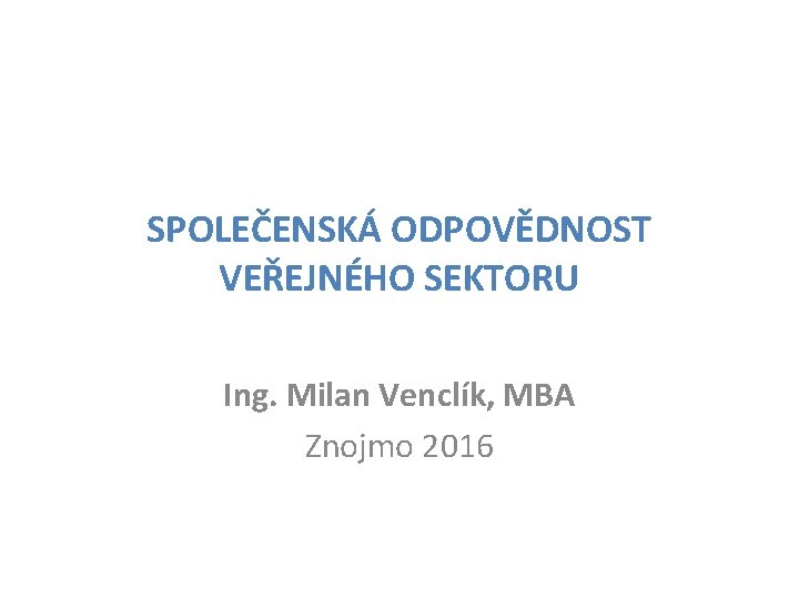 SPOLEČENSKÁ ODPOVĚDNOST VEŘEJNÉHO SEKTORU Ing. Milan Venclík, MBA Znojmo 2016 