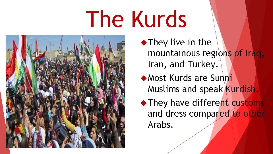 The Kurds They live in the mountainous regions of Iraq, Iran, and Turkey. Most