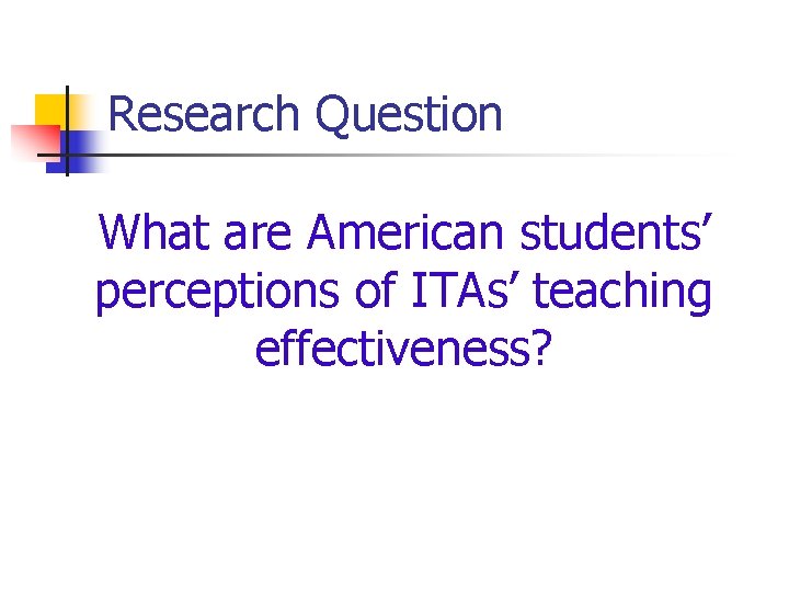 Research Question What are American students’ perceptions of ITAs’ teaching effectiveness? 