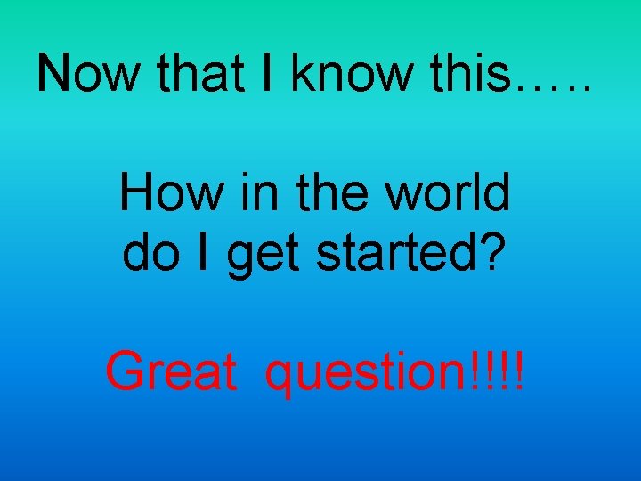 Now that I know this…. . How in the world do I get started?