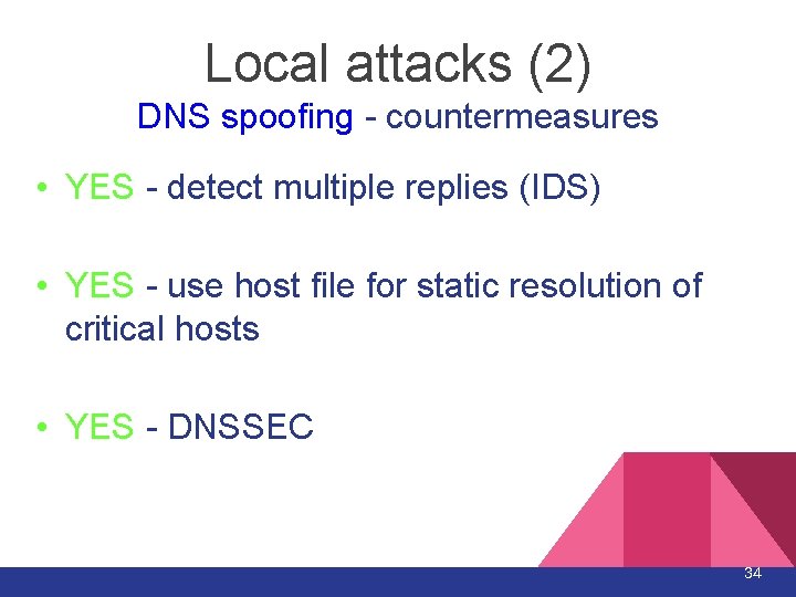 Local attacks (2) DNS spoofing - countermeasures • YES - detect multiple replies (IDS) Local attacks (2) DNS spoofing - countermeasures • YES - detect multiple replies (IDS)