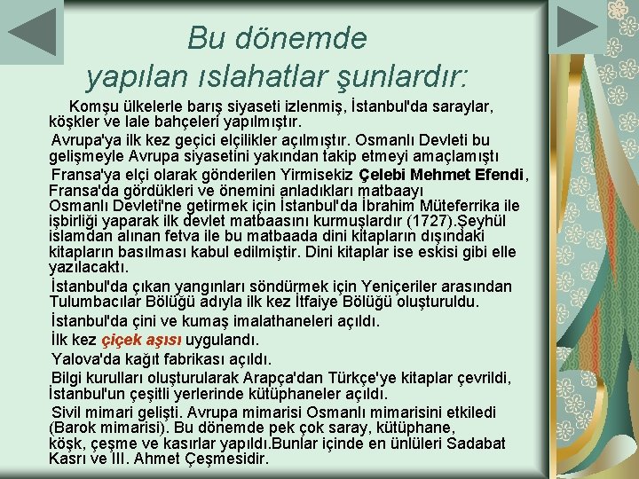 Bu dönemde yapılan ıslahatlar şunlardır: Komşu ülkelerle barış siyaseti izlenmiş, İstanbul'da saraylar, köşkler ve