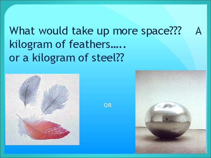 What would take up more space? ? ? kilogram of feathers…. . or a