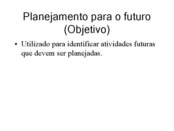 Planejamento para o futuro (Objetivo) • Utilizado para identificar atividades futuras que devem ser