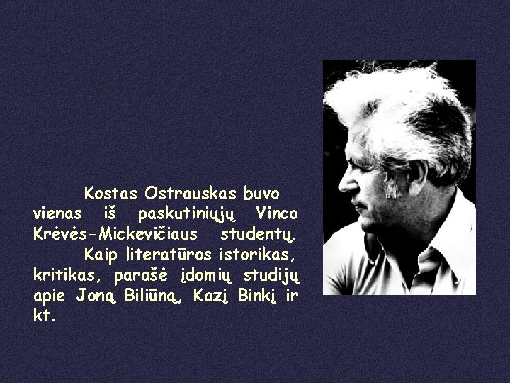 Kostas Ostrauskas buvo vienas iš paskutiniųjų Vinco Krėvės-Mickevičiaus studentų. Kaip literatūros istorikas, kritikas, parašė