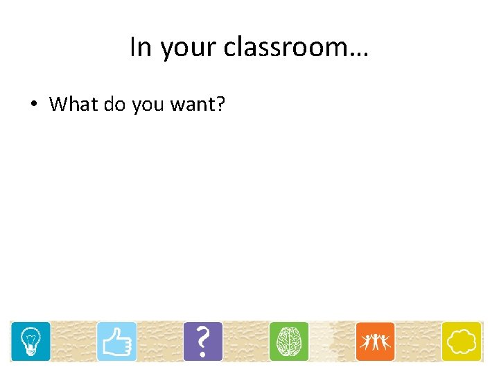 In your classroom… • What do you want? 
