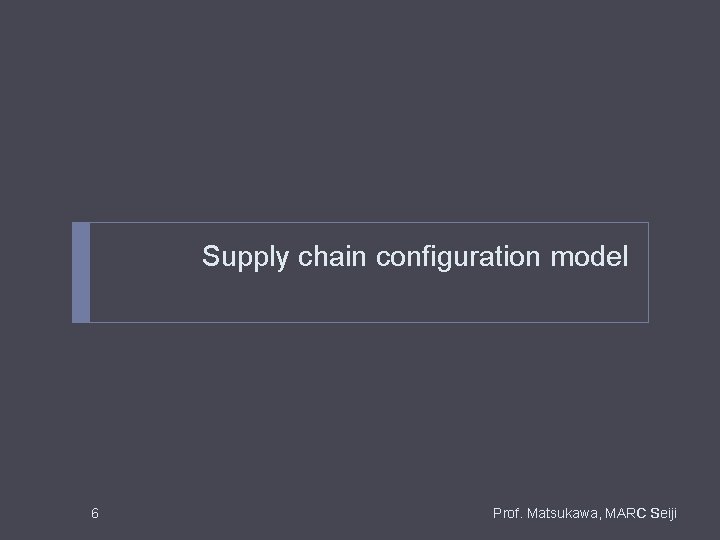Supply chain configuration model 6 Prof. Matsukawa, MARC Seiji Supply chain configuration model 6 Prof. Matsukawa, MARC Seiji