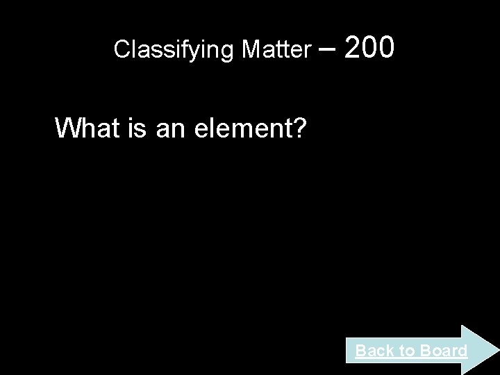 Classifying Matter – 200 What is an element? Back to Board Classifying Matter – 200 What is an element? Back to Board