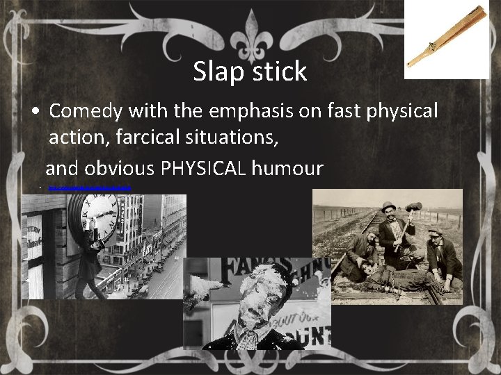 Slap stick • Comedy with the emphasis on fast physical action, farcical situations, and