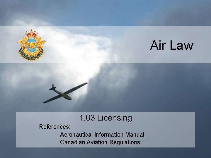 Air Law 1. 03 Licensing References: Aeronautical Information Manual Canadian Aviation Regulations 