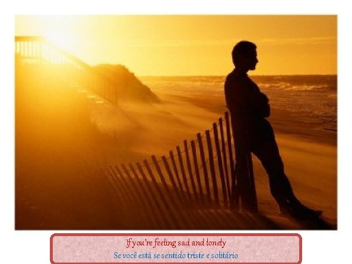 If you’re feeling sad and lonely Se você está se sentido triste e solitário