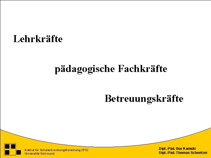 Lehrkräfte pädagogische Fachkräfte Betreuungskräfte Institut für Schulentwicklungsforschung (IFS) Universität Dortmund Dipl. -Päd. Ilse Kamski