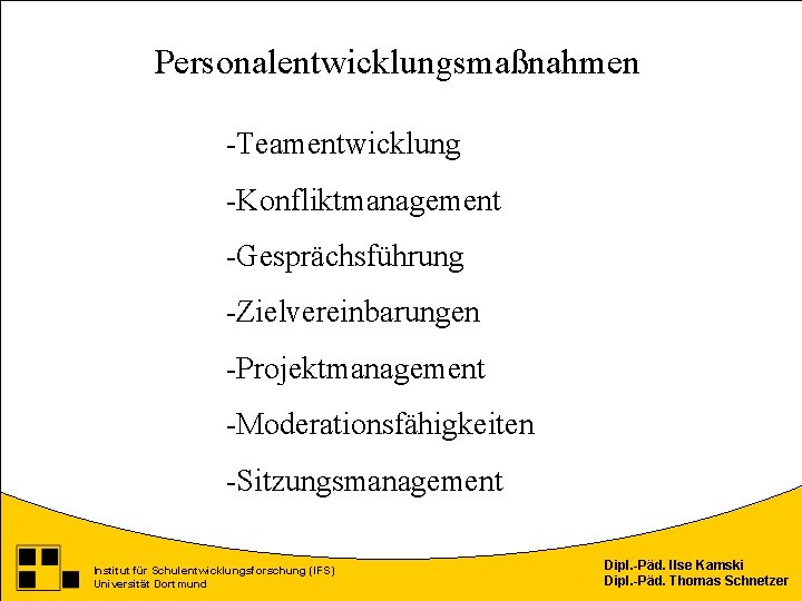 Personalentwicklungsmaßnahmen -Teamentwicklung -Konfliktmanagement -Gesprächsführung -Zielvereinbarungen -Projektmanagement -Moderationsfähigkeiten -Sitzungsmanagement Institut für Schulentwicklungsforschung (IFS) Universität Dortmund