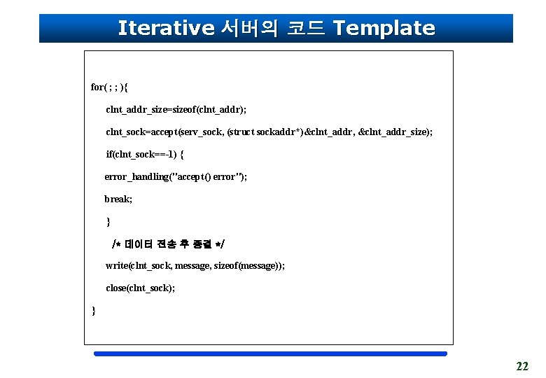 Iterative 서버의 코드 Template for( ; ; ){ clnt_addr_size=sizeof(clnt_addr); clnt_sock=accept(serv_sock, (struct sockaddr*)&clnt_addr, &clnt_addr_size); if(clnt_sock==-1)