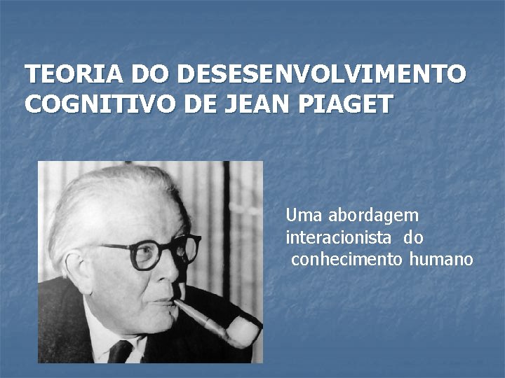 TEORIA DO DESESENVOLVIMENTO COGNITIVO DE JEAN PIAGET Uma abordagem interacionista do conhecimento humano 