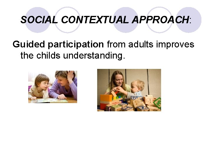 SOCIAL CONTEXTUAL APPROACH: Guided participation from adults improves the childs understanding. 