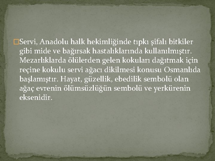 �Servi, Anadolu halk hekimliğinde tıpkı şifalı bitkiler gibi mide ve bağırsak hastalıklarında kullanılmıştır. Mezarlıklarda �Servi, Anadolu halk hekimliğinde tıpkı şifalı bitkiler gibi mide ve bağırsak hastalıklarında kullanılmıştır. Mezarlıklarda