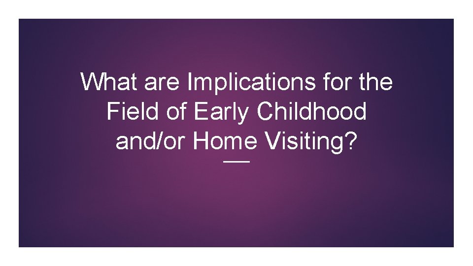 What are Implications for the Field of Early Childhood and/or Home Visiting? What are Implications for the Field of Early Childhood and/or Home Visiting?