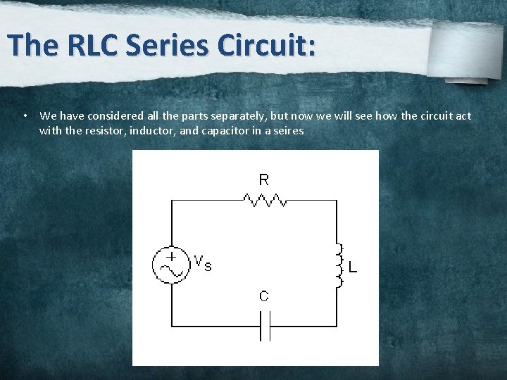 The RLC Series Circuit: • We have considered all the parts separately, but now