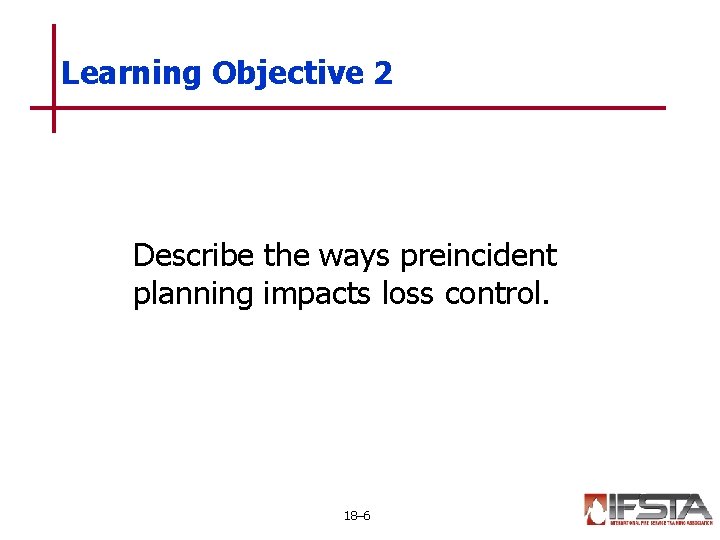 Learning Objective 2 Describe the ways preincident planning impacts loss control. 18– 6 