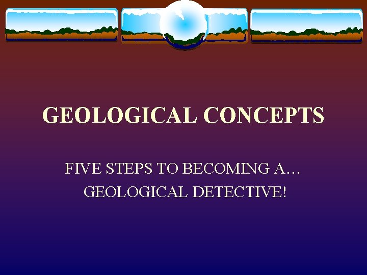 GEOLOGICAL CONCEPTS FIVE STEPS TO BECOMING A… GEOLOGICAL DETECTIVE! 