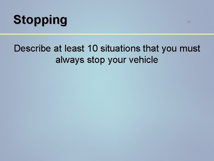 Stopping 64 Describe at least 10 situations that you must always stop your vehicle