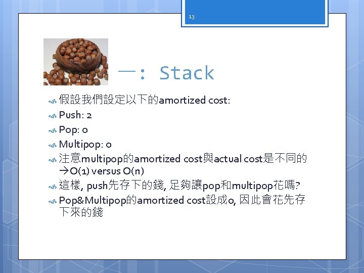 13 一: Stack 假設我們設定以下的amortized cost: Push: 2 Pop: 0 Multipop: 0 注意multipop的amortized cost與actual cost是不同的