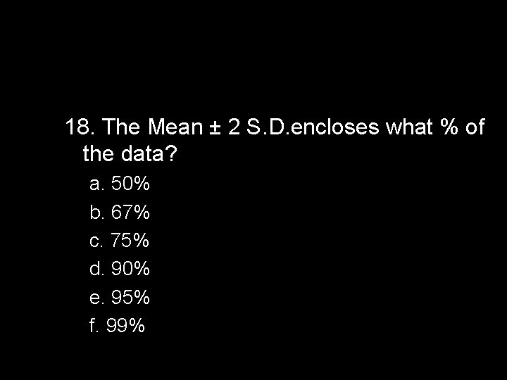 18. The Mean ± 2 S. D. encloses what % of the data? a.