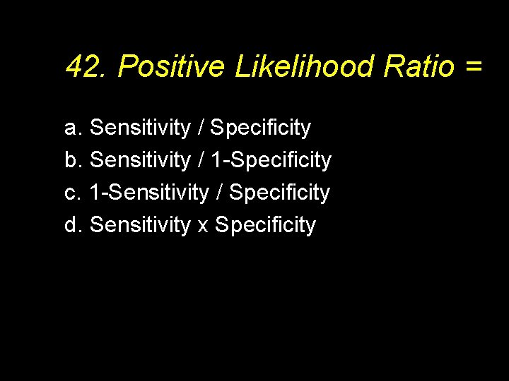 42. Positive Likelihood Ratio = a. Sensitivity / Specificity b. Sensitivity / 1 -Specificity