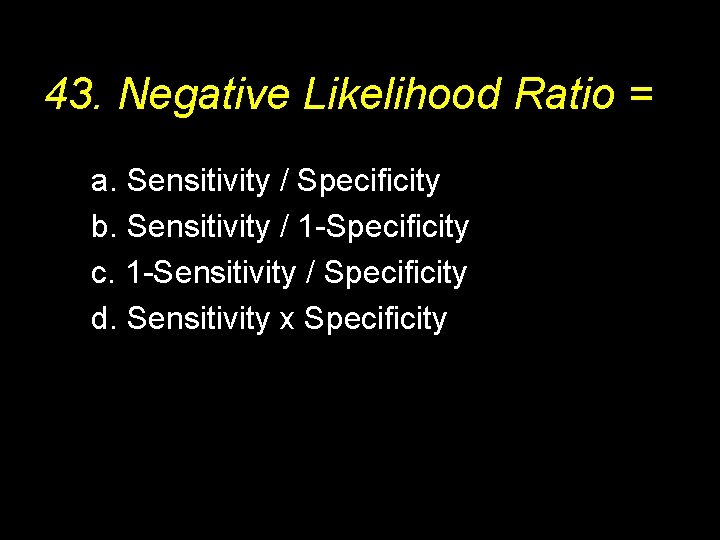 43. Negative Likelihood Ratio = a. Sensitivity / Specificity b. Sensitivity / 1 -Specificity