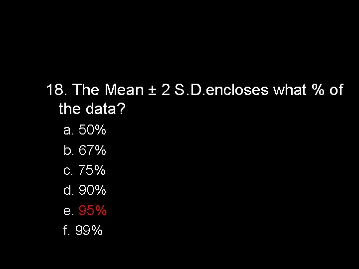 18. The Mean ± 2 S. D. encloses what % of the data? a.