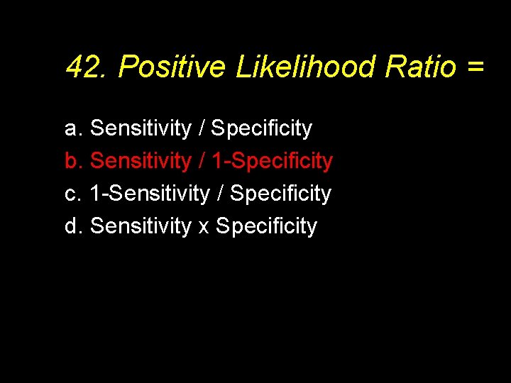 42. Positive Likelihood Ratio = a. Sensitivity / Specificity b. Sensitivity / 1 -Specificity