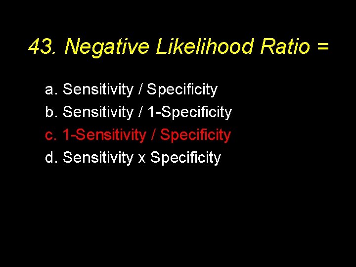 43. Negative Likelihood Ratio = a. Sensitivity / Specificity b. Sensitivity / 1 -Specificity