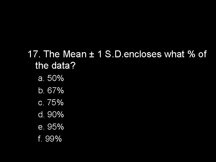 17. The Mean ± 1 S. D. encloses what % of the data? a.