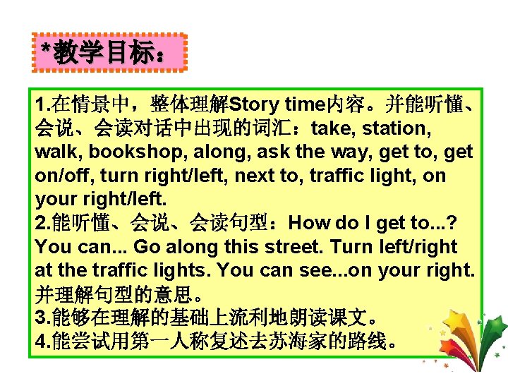 *教学目标： 1. 在情景中，整体理解Story time内容。并能听懂、 会说、会读对话中出现的词汇：take, station, walk, bookshop, along, ask the way, get to,