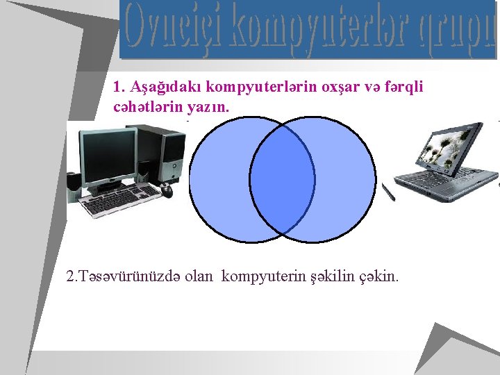 1. Aşağıdakı kompyuterlərin oxşar və fərqli cəhətlərin yazın. 2. Təsəvürünüzdə olan kompyuterin şəkilin çəkin.