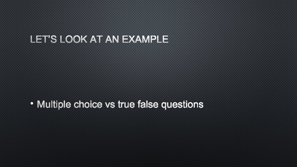 LET’S LOOK AT AN EXAMPLE • MULTIPLE CHOICE VS TRUE FALSE QUESTIONS 