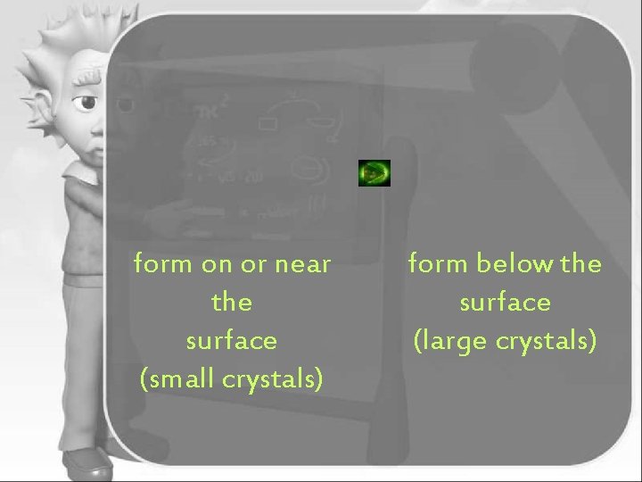 form on or near the surface (small crystals) form below the surface (large crystals)