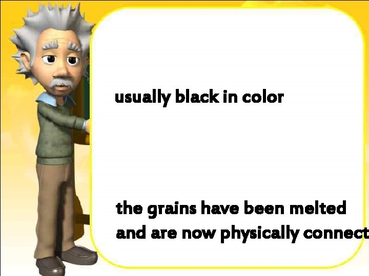 usually black in color the grains have been melted and are now physically connect