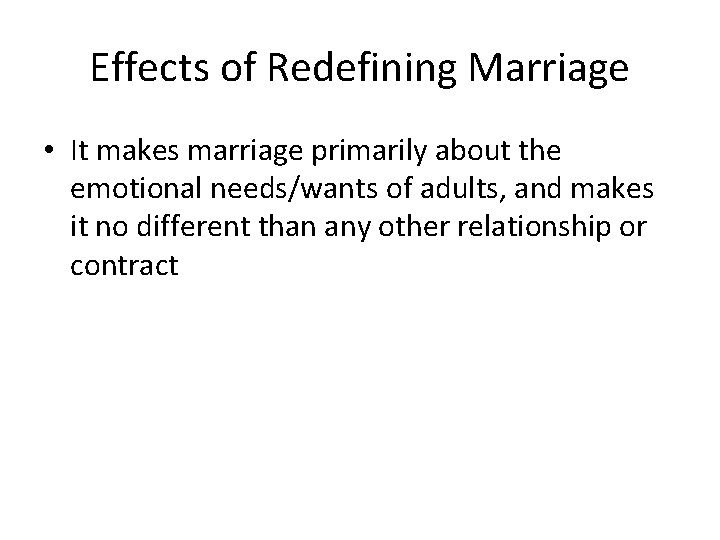 Effects of Redefining Marriage • It makes marriage primarily about the emotional needs/wants of