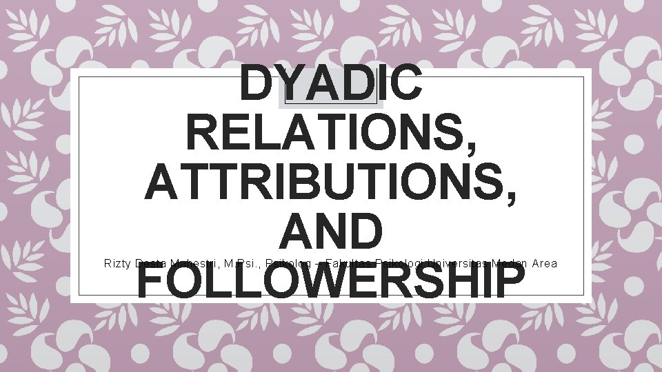 DYADIC RELATIONS, ATTRIBUTIONS, AND FOLLOWERSHIP Rizty Desta Mahestri, M. Psi. , Psikolog – Fakultas