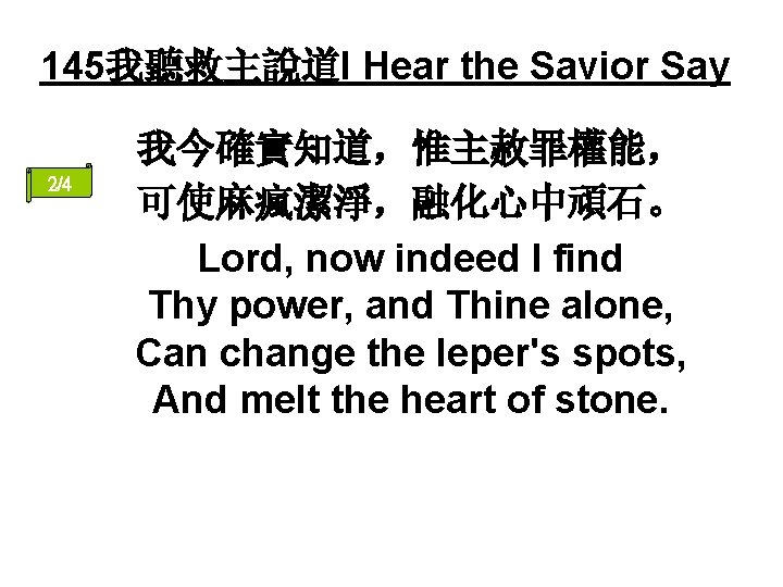 145我聽救主說道I Hear the Savior Say 2/4 我今確實知道，惟主赦罪權能， 可使麻瘋潔淨，融化心中頑石。 Lord, now indeed I find Thy
