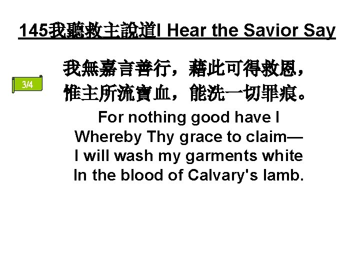 145我聽救主說道I Hear the Savior Say 3/4 我無嘉言善行，藉此可得救恩， 惟主所流寶血，能洗一切罪痕。 For nothing good have I Whereby