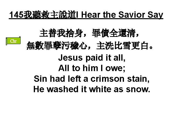 145我聽救主說道I Hear the Savior Say Chr 主替我捨身，罪債全還清， 無數罪孽污穢心，主洗比雪更白。 Jesus paid it all, All to