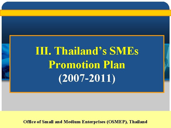 III. Thailand’s SMEs Promotion Plan (2007 -2011) Office of Small and Medium Enterprises (OSMEP),