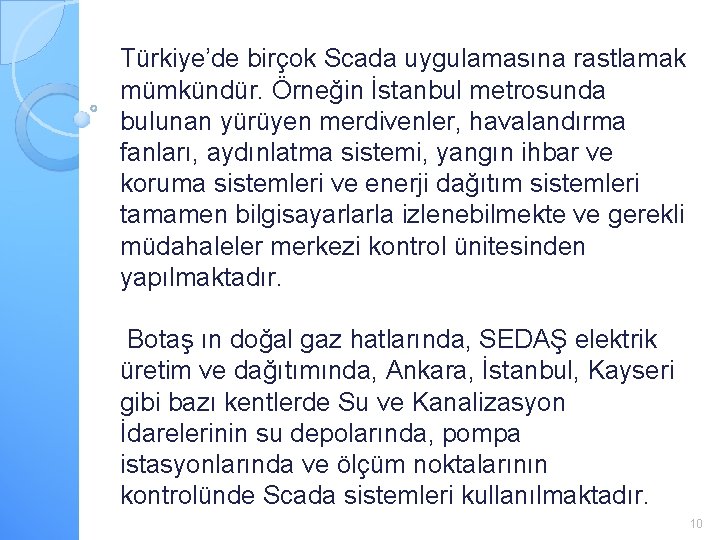 Türkiye’de birçok Scada uygulamasına rastlamak mümkündür. Örneğin İstanbul metrosunda bulunan yürüyen merdivenler, havalandırma fanları,