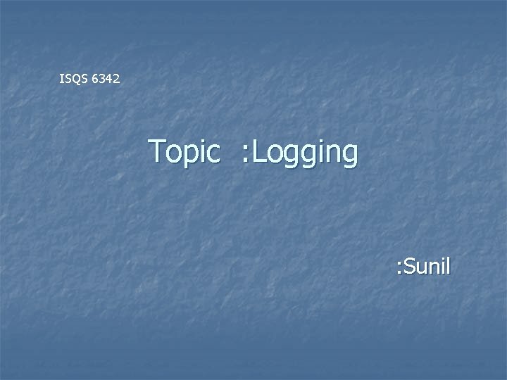 ISQS 6342 Topic : Logging : Sunil 