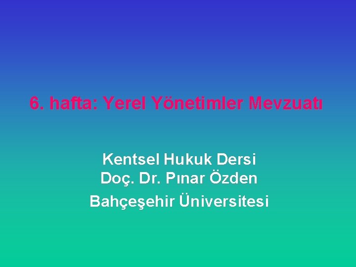 6. hafta: Yerel Yönetimler Mevzuatı Kentsel Hukuk Dersi Doç. Dr. Pınar Özden Bahçeşehir Üniversitesi